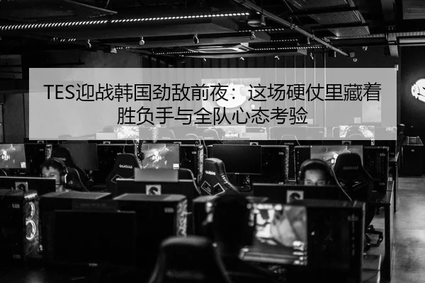 TES迎战韩国劲敌前夜：这场硬仗里藏着胜负手与全队心态考验 - bet365